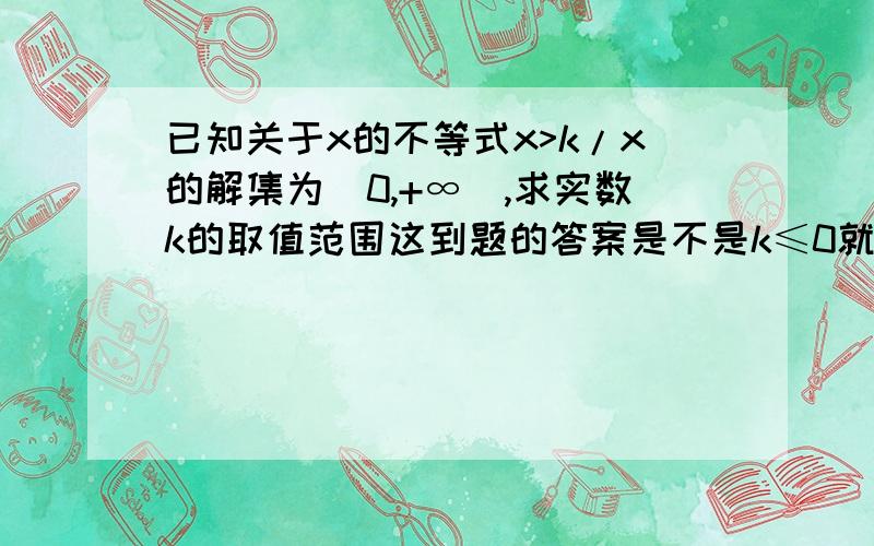 已知关于x的不等式x>k/x的解集为(0,+∞),求实数k的取值范围这到题的答案是不是k≤0就可以了?