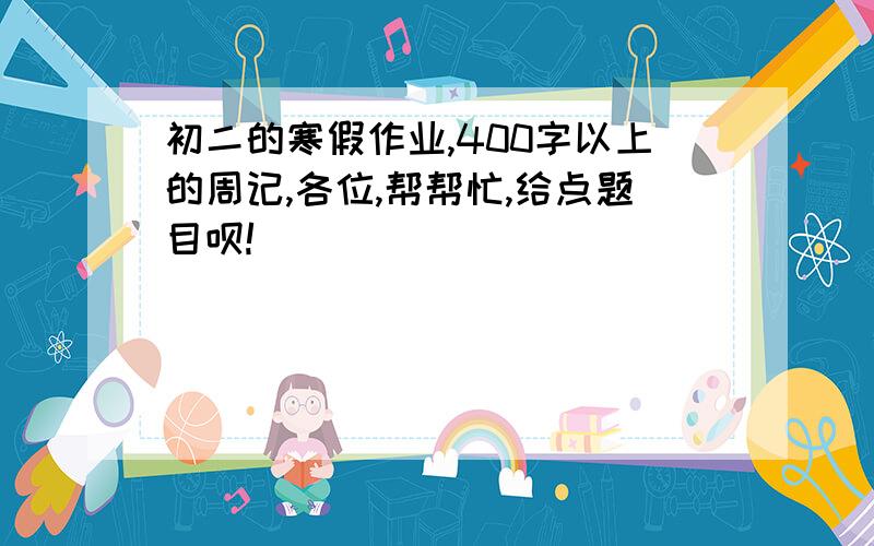 初二的寒假作业,400字以上的周记,各位,帮帮忙,给点题目呗!