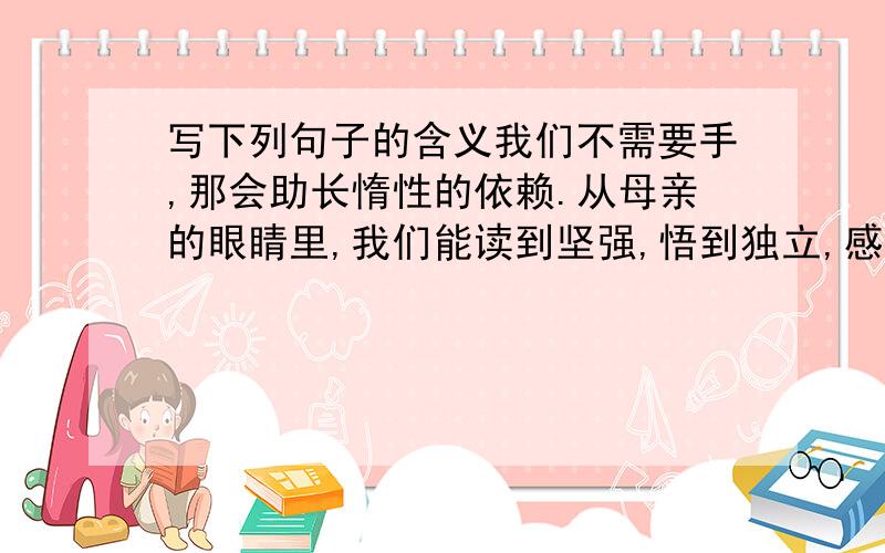 写下列句子的含义我们不需要手,那会助长惰性的依赖.从母亲的眼睛里,我们能读到坚强,悟到独立,感受到母亲的爱意在母亲期盼的眼睛的注视下,我们定能直挂云帆济沧海