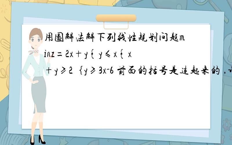 用图解法解下列线性规划问题minz=2x+y{y≤x{x+y≥2｛y≥3x-6 前面的括号是连起来的 ,谁帮我划一下,然后minz=2x+y是什么意思