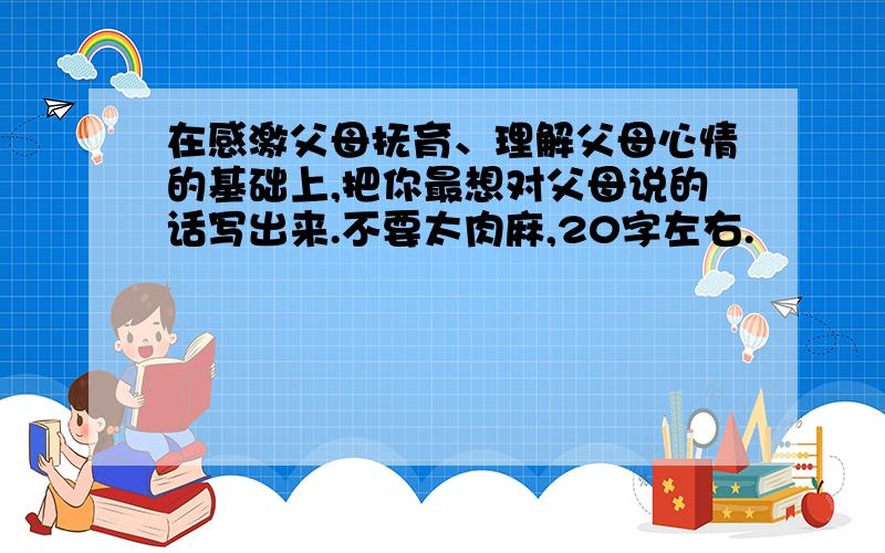 在感激父母抚育、理解父母心情的基础上,把你最想对父母说的话写出来.不要太肉麻,20字左右.