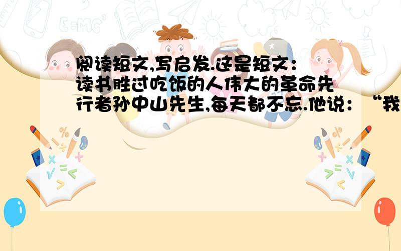 阅读短文,写启发.这是短文：读书胜过吃饭的人伟大的革命先行者孙中山先生,每天都不忘.他说：“我一生的嗜好,除了革命之外,就是爱读书.我一天不读书,便不能生活.”在流亡国外的途中,他