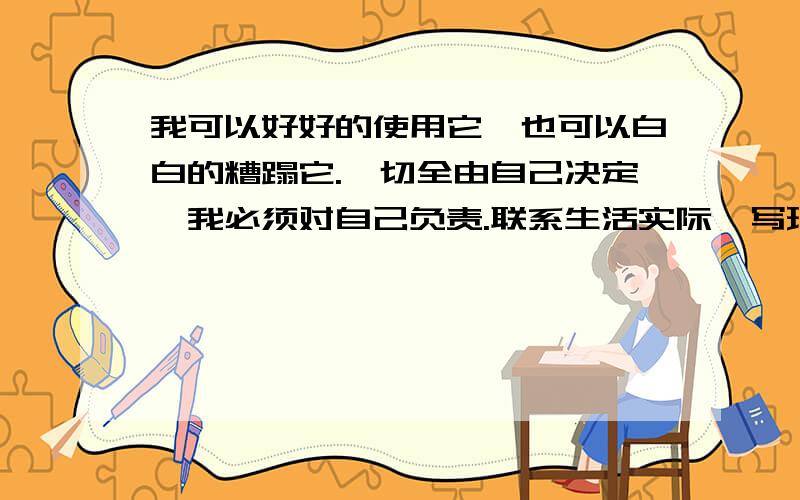 我可以好好的使用它,也可以白白的糟蹋它.一切全由自己决定,我必须对自己负责.联系生活实际,写理解