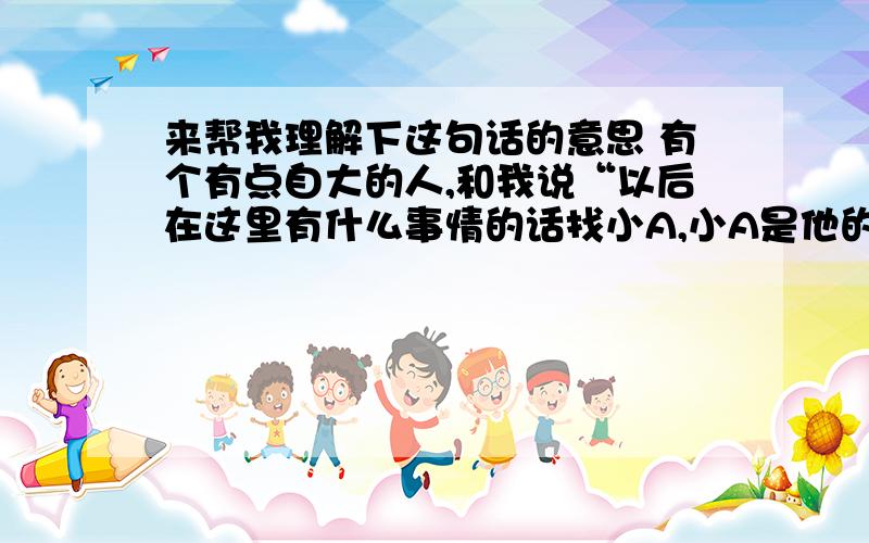 来帮我理解下这句话的意思 有个有点自大的人,和我说“以后在这里有什么事情的话找小A,小A是他的兄弟,小A记着他的电话号码呢”他的用意是什么?尤其是告诉我小A记着他的电话号码呢