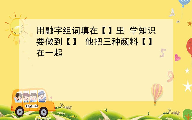 用融字组词填在【】里 学知识要做到【】 他把三种颜料【】在一起