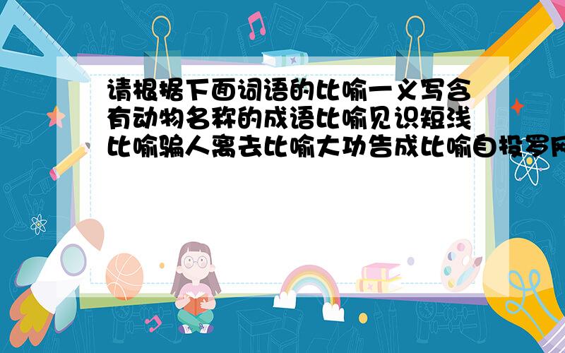 请根据下面词语的比喻一义写含有动物名称的成语比喻见识短浅比喻骗人离去比喻大功告成比喻自投罗网比喻用计脱身比喻走投无路