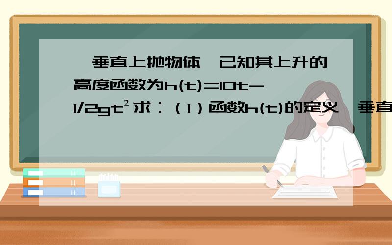 一垂直上抛物体,已知其上升的高度函数为h(t)=10t-1/2gt²求：（1）函数h(t)的定义一垂直上抛物体,已知其上升的高度函数为h(t)=10t-1/2gt²求：（1）函数h(t)的定义域（2）物体到达定点所需