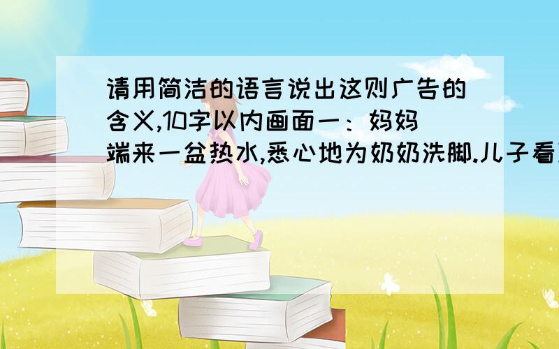 请用简洁的语言说出这则广告的含义,10字以内画面一：妈妈端来一盆热水,悉心地为奶奶洗脚.儿子看到这一情景后,一转身走了……画面二：妈妈为奶奶刚洗完脚,儿子吃力地端来一盆水,天真