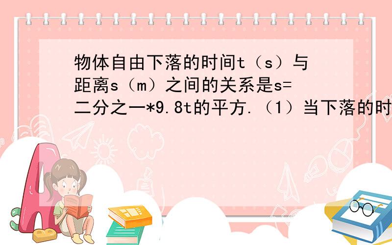 物体自由下落的时间t（s）与距离s（m）之间的关系是s=二分之一*9.8t的平方.（1）当下落的时间为3s时,它通过的距离是多少?（2）当下落的高度是30m时,则下落的时间是多少（结果精确到0.1s）?