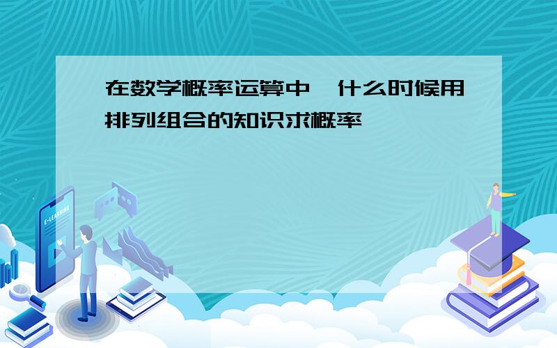 在数学概率运算中,什么时候用排列组合的知识求概率