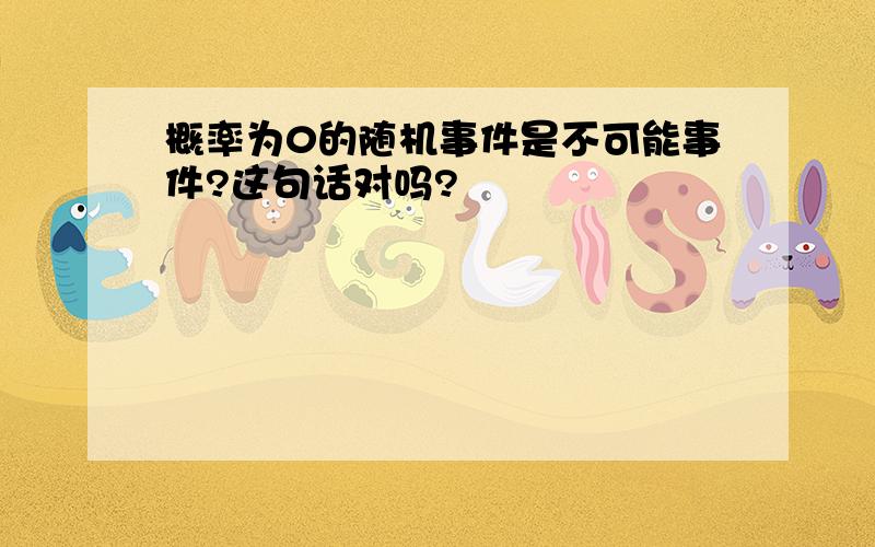 概率为0的随机事件是不可能事件?这句话对吗?