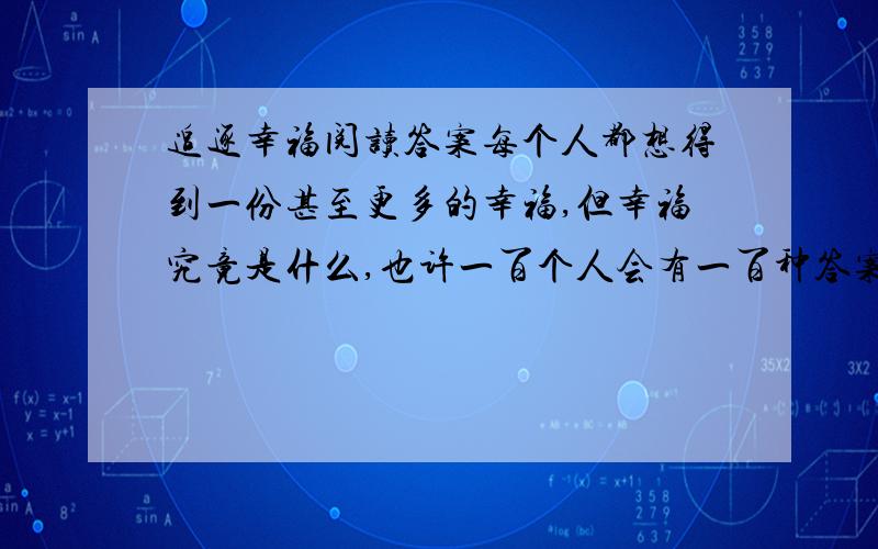 追逐幸福阅读答案每个人都想得到一份甚至更多的幸福,但幸福究竟是什么,也许一百个人会有一百种答案.    小时的幸福,就是家里那个盛着红糖的罐子,罐子是陶瓷做的,也许是年代久远了,被