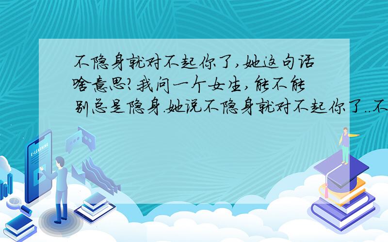 不隐身就对不起你了,她这句话啥意思?我问一个女生,能不能别总是隐身.她说不隐身就对不起你了..不对啊,追她的人就我一个,并且她知道我喜欢她,原先她是给我设置为隐身是对其可见的.后来