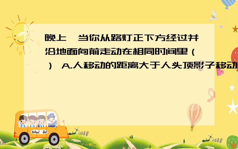 晚上,当你从路灯正下方经过并沿地面向前走动在相同时间里（） A.人移动的距离大于人头顶影子移动的距离B.人移动的距离小于人头顶影子移动的距离 C.人移动的距离等于人头顶影子移动的