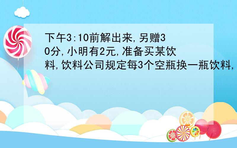 下午3:10前解出来,另赠30分,小明有2元,准备买某饮料,饮料公司规定每3个空瓶换一瓶饮料,每1远可买4瓶饮料.小明最多可以喝几瓶饮料?注:答案范围是在11瓶以上(不包括11瓶),所以大家如果算出11