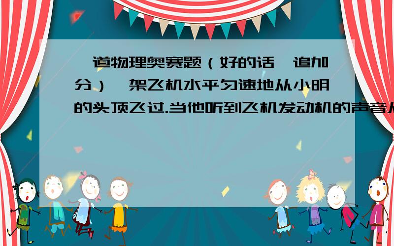 一道物理奥赛题（好的话,追加分）一架飞机水平匀速地从小明的头顶飞过.当他听到飞机发动机的声音从头顶正上方传来时.发现这架飞机在他前上方与地面约成60°角的方向,这架飞机的速度