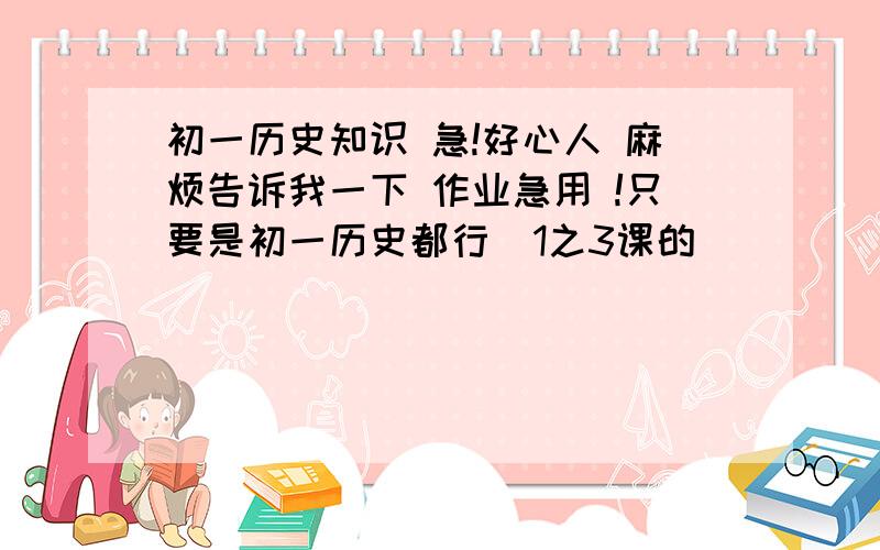 初一历史知识 急!好心人 麻烦告诉我一下 作业急用 !只要是初一历史都行  1之3课的