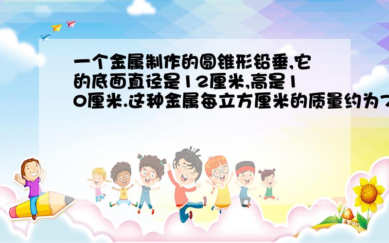 一个金属制作的圆锥形铅垂,它的底面直径是12厘米,高是10厘米.这种金属每立方厘米的质量约为7.8克,这个垂重约多少克?