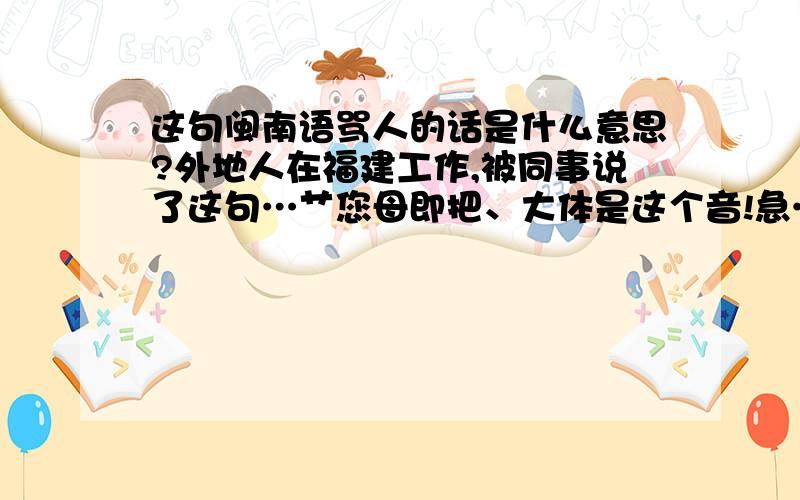 这句闽南语骂人的话是什么意思?外地人在福建工作,被同事说了这句…艹您母即把、大体是这个音!急…知道是脏话、不清楚什么意思