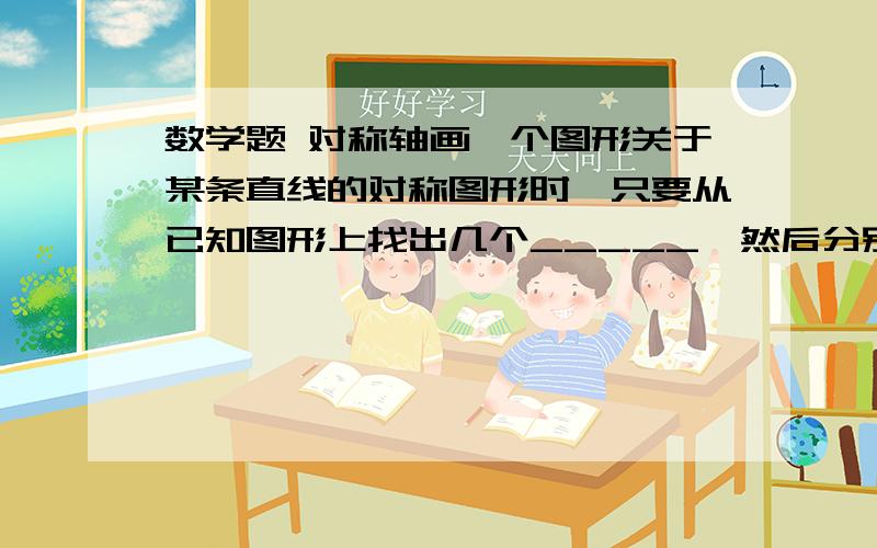 数学题 对称轴画一个图形关于某条直线的对称图形时,只要从已知图形上找出几个_____,然后分别作出它们的___,再按原有方式连结起来即可