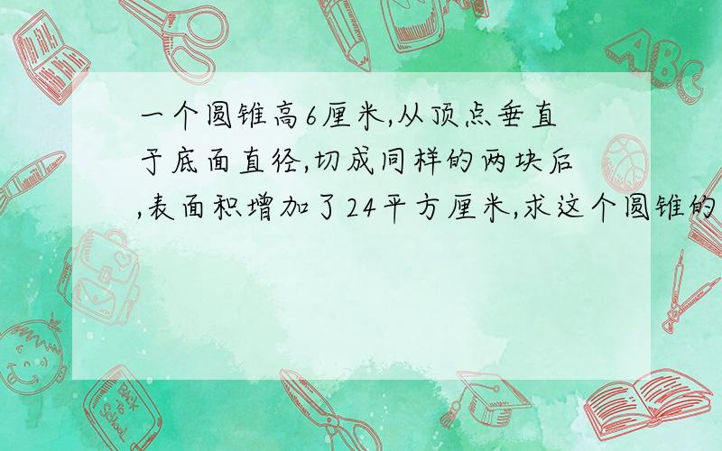 一个圆锥高6厘米,从顶点垂直于底面直径,切成同样的两块后,表面积增加了24平方厘米,求这个圆锥的体积