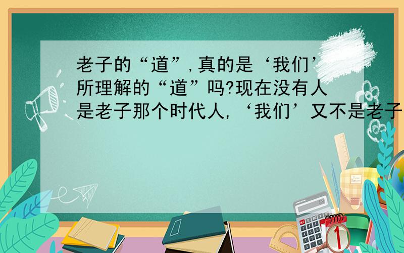 老子的“道”,真的是‘我们’所理解的“道”吗?现在没有人是老子那个时代人,‘我们’又不是老子,会不会我们所理解的“道”已经超越了老子的“道”?（我才18岁,什么都不懂,希望有心人