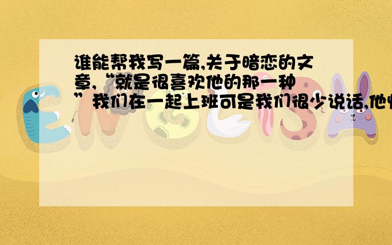 谁能帮我写一篇,关于暗恋的文章,“就是很喜欢他的那一种 ”我们在一起上班可是我们很少说话,他快要过生日了怎么搞啊?