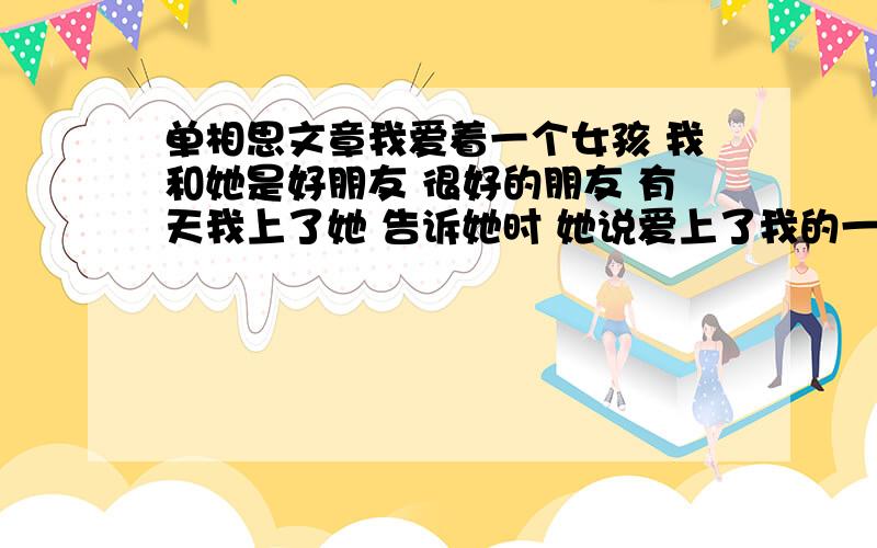 单相思文章我爱着一个女孩 我和她是好朋友 很好的朋友 有天我上了她 告诉她时 她说爱上了我的一个好兄弟 我的好兄弟 有女朋友了 她说要等 可是 事情都过去很久了 她还是没有等到 我试