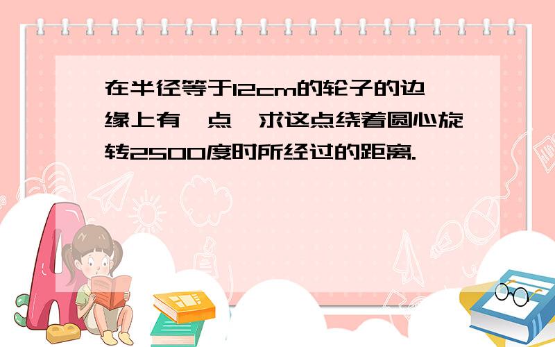 在半径等于12cm的轮子的边缘上有一点,求这点绕着圆心旋转2500度时所经过的距离.