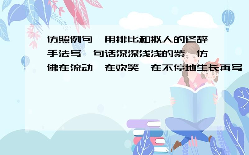 仿照例句,用排比和拟人的修辞手法写一句话深深浅浅的紫,仿佛在流动,在欢笑,在不停地生长再写一个句子,按照下面句式,根据所给对象,写一个句子溪流妹妹!你吟着一首小诗,是邀我与你唱和