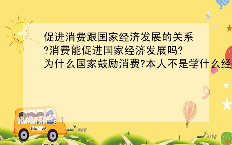 促进消费跟国家经济发展的关系?消费能促进国家经济发展吗?为什么国家鼓励消费?本人不是学什么经济专业的 只是想好好了解一下这方面的内容 希望了解的朋友 能用普通一点的语言来表达