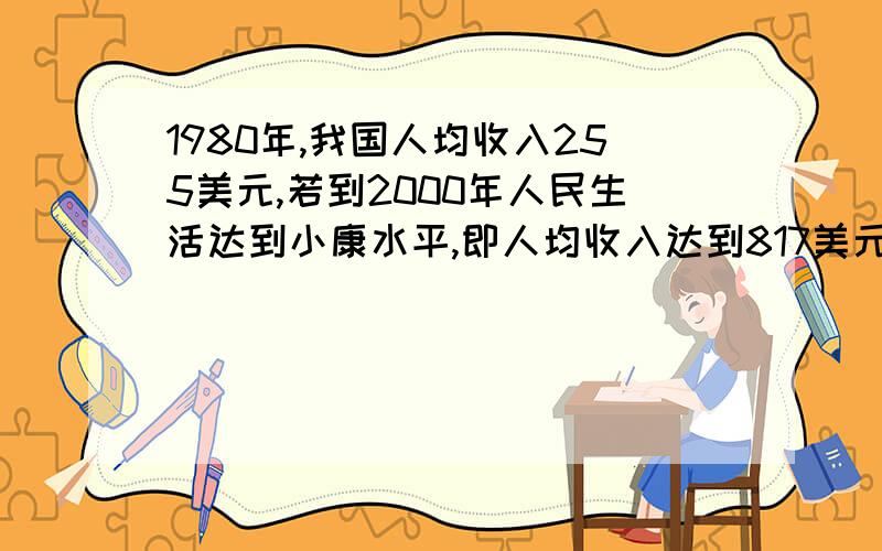 1980年,我国人均收入255美元,若到2000年人民生活达到小康水平,即人均收入达到817美元,则年平均增长率