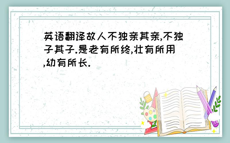 英语翻译故人不独亲其亲,不独子其子.是老有所终,壮有所用,幼有所长.