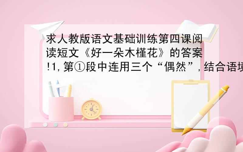 求人教版语文基础训练第四课阅读短文《好一朵木槿花》的答案!1,第①段中连用三个“偶然”,结合语境说明它们的不同含义.2,文中与第十六段“有了对美人蕉的新认识”一句相呼应的句子是