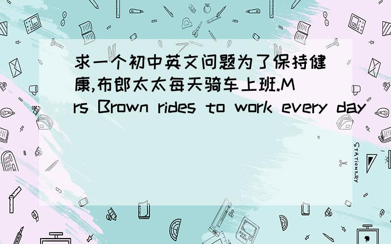 求一个初中英文问题为了保持健康,布郎太太每天骑车上班.Mrs Brown rides to work every day ______ ______ _______ keep fit.