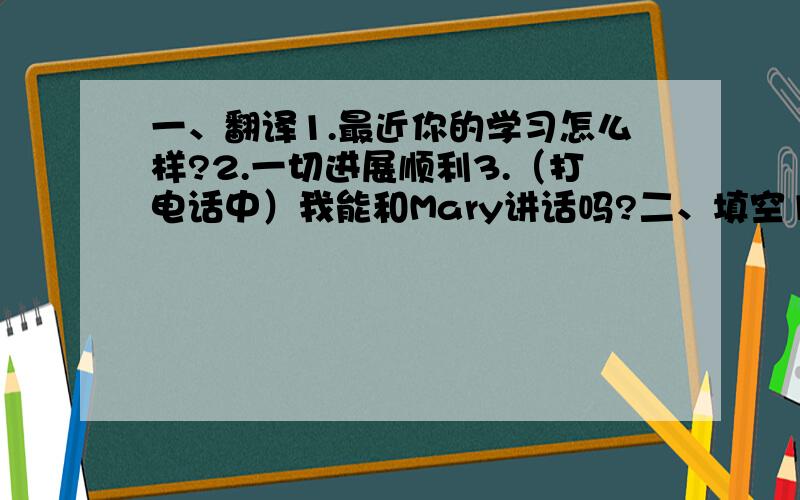 一、翻译1.最近你的学习怎么样?2.一切进展顺利3.（打电话中）我能和Mary讲话吗?二、填空1.Hi,Mary,did you go to the b___ last Sunday.三.选择1.I sometimes stay ___until lunch time.A.at bed B.in a bed C.one a bed D.in be