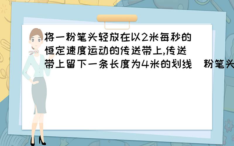 将一粉笔头轻放在以2米每秒的恒定速度运动的传送带上,传送带上留下一条长度为4米的划线(粉笔头只要相对于传送带运动就能划线)若使该传送带改做匀减速运动 ,加速度为1.5米每二次方秒,