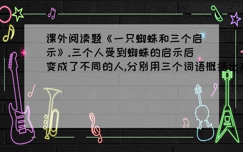 课外阅读题《一只蜘蛛和三个启示》.三个人受到蜘蛛的启示后变成了不同的人,分别用三个词语概括出来：（ ）的第一个人,（ ）的第二个人,（ ）的第三个人.亲们、