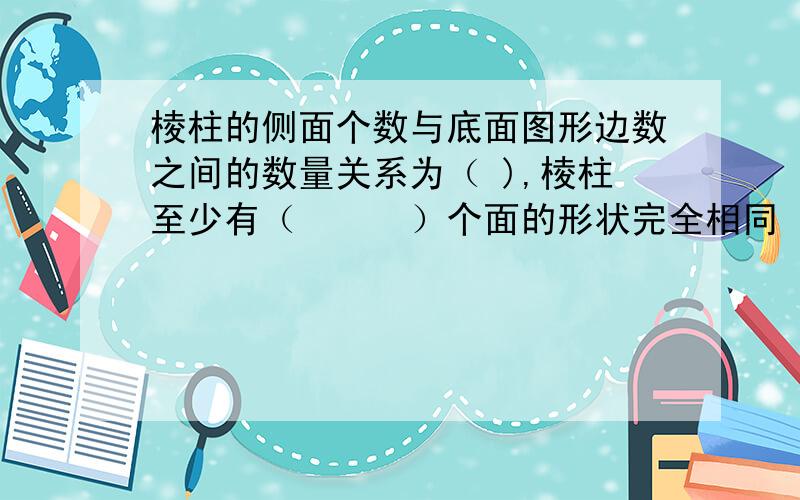 棱柱的侧面个数与底面图形边数之间的数量关系为（ ),棱柱至少有（　　　）个面的形状完全相同