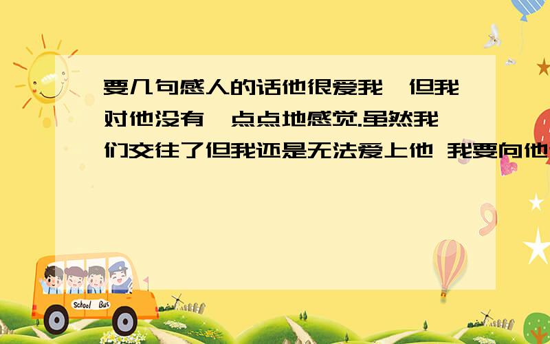 要几句感人的话他很爱我,但我对他没有一点点地感觉.虽然我们交往了但我还是无法爱上他 我要向他道歉 求你们写几句感人的话我用的是 向他道歉时用的话哦