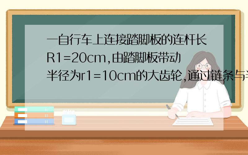 一自行车上连接踏脚板的连杆长R1=20cm,由踏脚板带动半径为r1=10cm的大齿轮,通过链条与半径为r2=4cm的后轮小齿盘连接,带动半径为R2=33cm的后轮转动.如果脚踏以每分钟30转匀速转动时,1、求链条