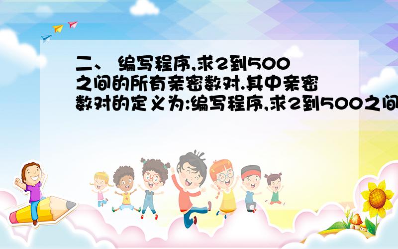 二、 编写程序,求2到500之间的所有亲密数对.其中亲密数对的定义为:编写程序,求2到500之间的所有亲密数对.其中亲密数对的定义为:如果M的因子(包括1但不包括本身)之和为N,且N的因子之和为M,