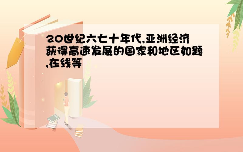 20世纪六七十年代,亚洲经济获得高速发展的国家和地区如题,在线等