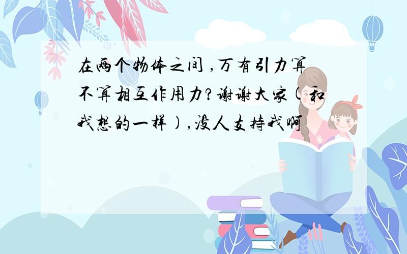 在两个物体之间 ,万有引力算不算相互作用力?谢谢大家(和我想的一样),没人支持我啊