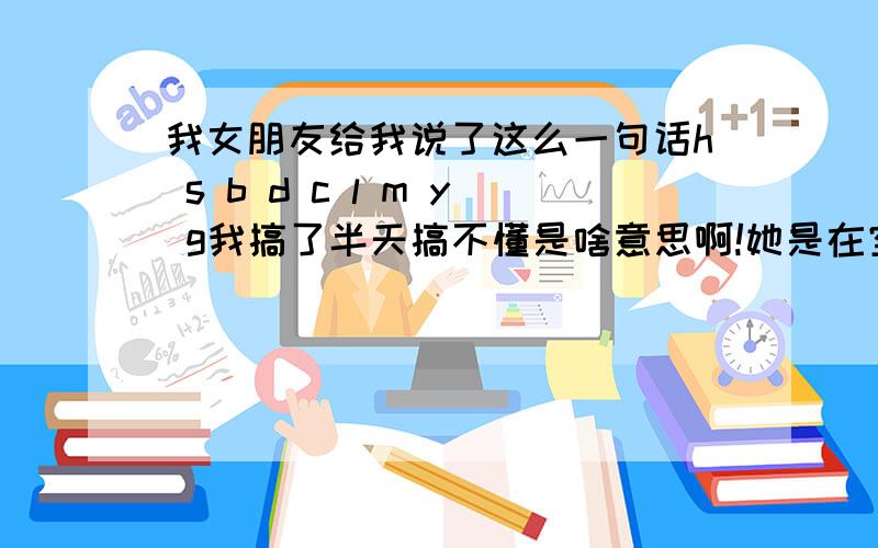 我女朋友给我说了这么一句话h s b d c l m y g我搞了半天搞不懂是啥意思啊!她是在空间里面发表的说说!她也不说 叫我自己想 第一个字母H她给我说是（好）字