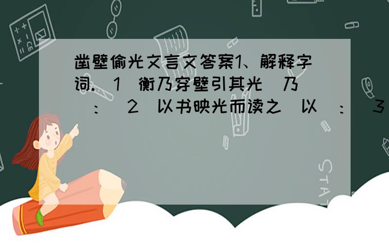 凿壁偷光文言文答案1、解释字词.(1)衡乃穿壁引其光(乃)：(2)以书映光而读之(以)：(3)愿得主人书遍读之(之)：2、第一句(匡衡字稚圭,勤学而无烛,邻舍有烛而不逮.)可以归结于一个什么成语?蕴