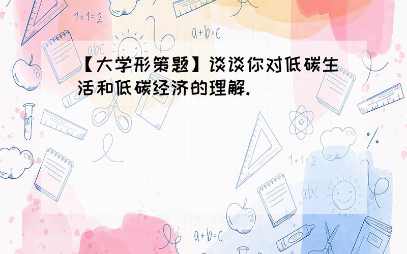 【大学形策题】谈谈你对低碳生活和低碳经济的理解.