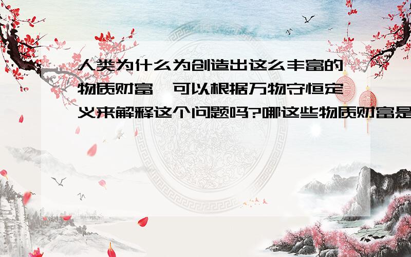 人类为什么为创造出这么丰富的物质财富,可以根据万物守恒定义来解释这个问题吗?哪这些物质财富是由什么转化而来的.当然是从 人们勤劳的双手和大自然的赋予拉 转化来的撒--此回答有些