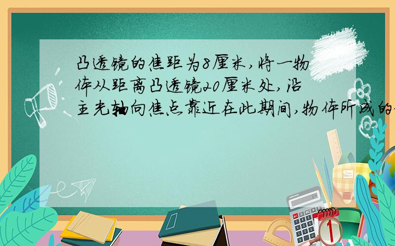 凸透镜的焦距为8厘米,将一物体从距离凸透镜20厘米处,沿主光轴向焦点靠近在此期间,物体所成的像将( ）像距将（ ）【均选填“变大”、“不变”或“变小”