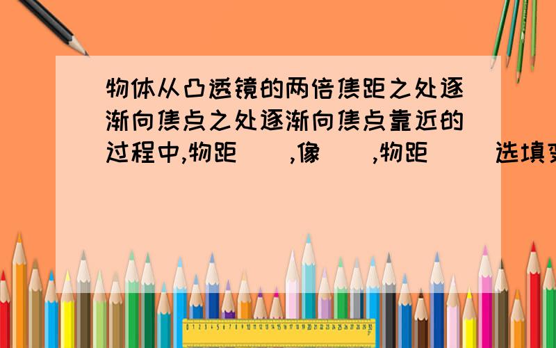 物体从凸透镜的两倍焦距之处逐渐向焦点之处逐渐向焦点靠近的过程中,物距（）,像（）,物距（） 选填变大